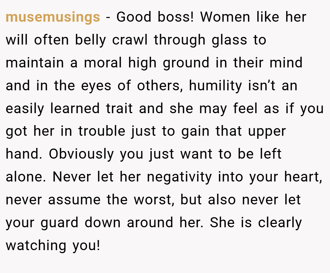 musemusings − Good boss! Women like her will often belly crawl through glass to maintain a moral high ground in their mind and in the eyes of others, humility isn’t an easily learned trait and she may feel as if you got her in trouble just to gain that upper hand. Obviously you just want to be left alone. Never let her negativity into your heart, never assume the worst, but also never let your guard down around her. She is clearly watching you!