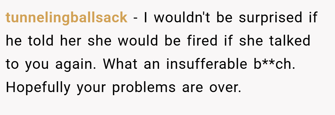 tunnelingballsack − I wouldn't be surprised if he told her she would be fired if she talked to you again. What an insufferable b**ch. Hopefully your problems are over.