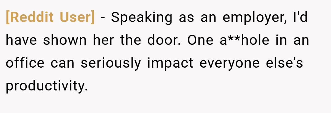 [Reddit User] − Speaking as an employer, I'd have shown her the door. One a**hole in an office can seriously impact everyone else's productivity.