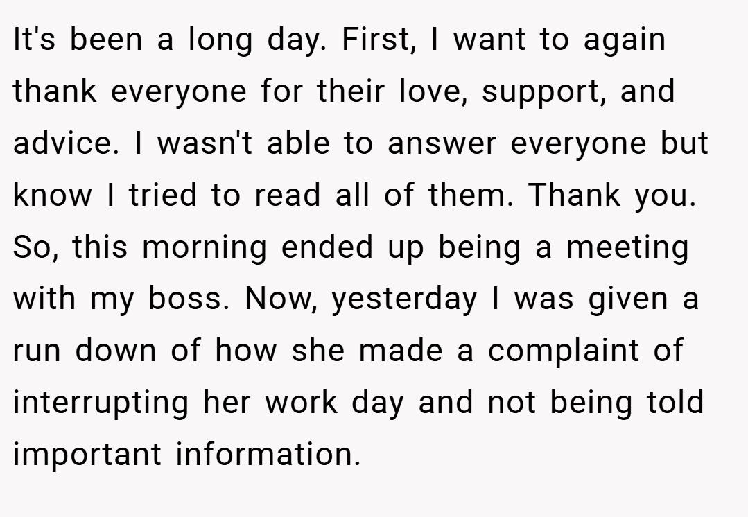 It's been a long day. First, I want to again thank everyone for their love, support, and advice. I wasn't able to answer everyone but know I tried to read all of them. Thank you. So, this morning ended up being a meeting with my boss. Now, yesterday I was given a run down of how she made a complaint of interrupting her work day and not being told important information.