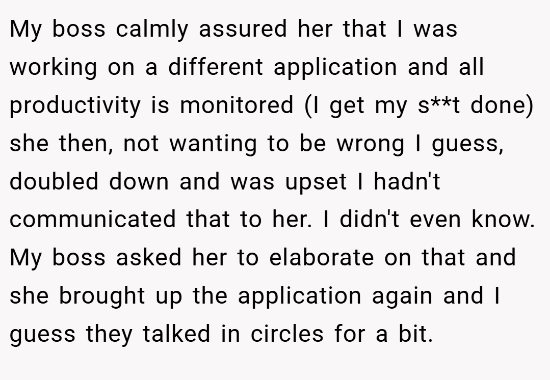 My boss calmly assured her that I was working on a different application and all productivity is monitored (I get my s**t done) she then, not wanting to be wrong I guess, doubled down and was upset I hadn't communicated that to her. I didn't even know. My boss asked her to elaborate on that and she brought up the application again and I guess they talked in circles for a bit.