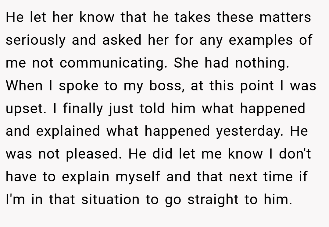 He let her know that he takes these matters seriously and asked her for any examples of me not communicating. She had nothing. When I spoke to my boss, at this point I was upset. I finally just told him what happened and explained what happened yesterday. He was not pleased. He did let me know I don't have to explain myself and that next time if I'm in that situation to go straight to him.