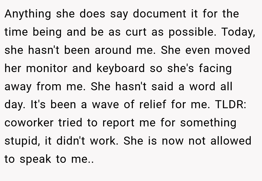 Anything she does say document it for the time being and be as curt as possible. Today, she hasn't been around me. She even moved her monitor and keyboard so she's facing away from me. She hasn't said a word all day. It's been a wave of relief for me. TLDR: coworker tried to report me for something stupid, it didn't work. She is now not allowed to speak to me..