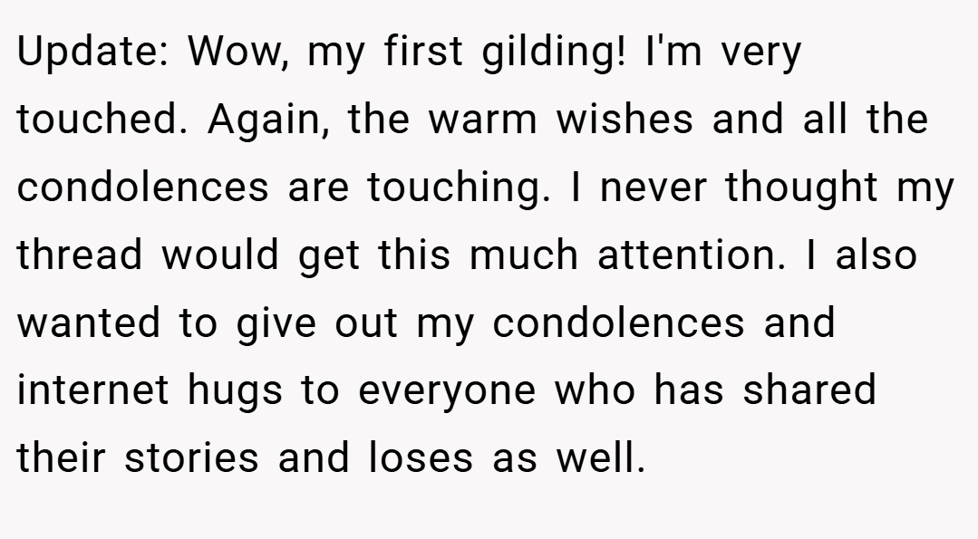 Update: Wow, my first gilding! I'm very touched. Again, the warm wishes and all the condolences are touching. I never thought my thread would get this much attention. I also wanted to give out my condolences and internet hugs to everyone who has shared their stories and loses as well.