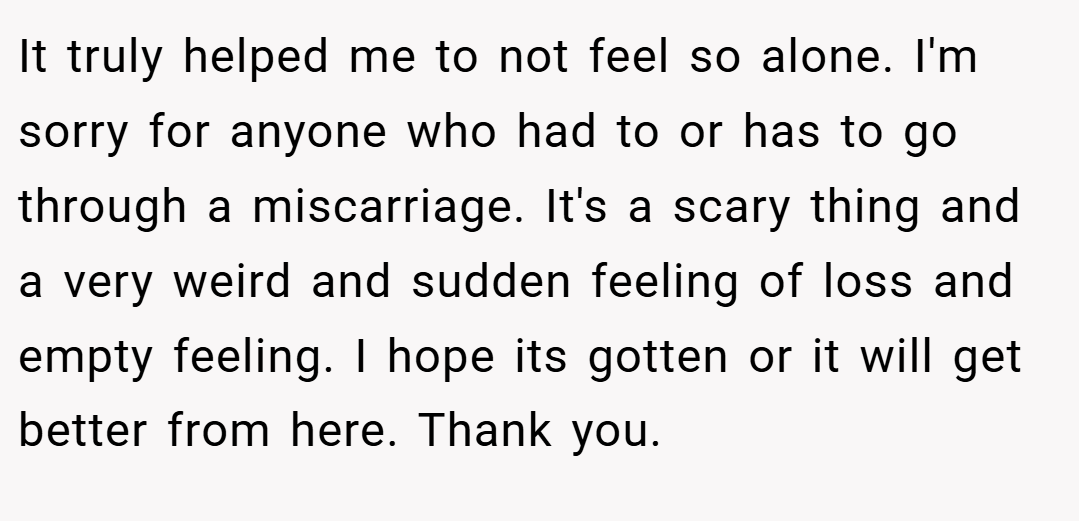 It truly helped me to not feel so alone. I'm sorry for anyone who had to or has to go through a miscarriage. It's a scary thing and a very weird and sudden feeling of loss and empty feeling. I hope its gotten or it will get better from here. Thank you.
