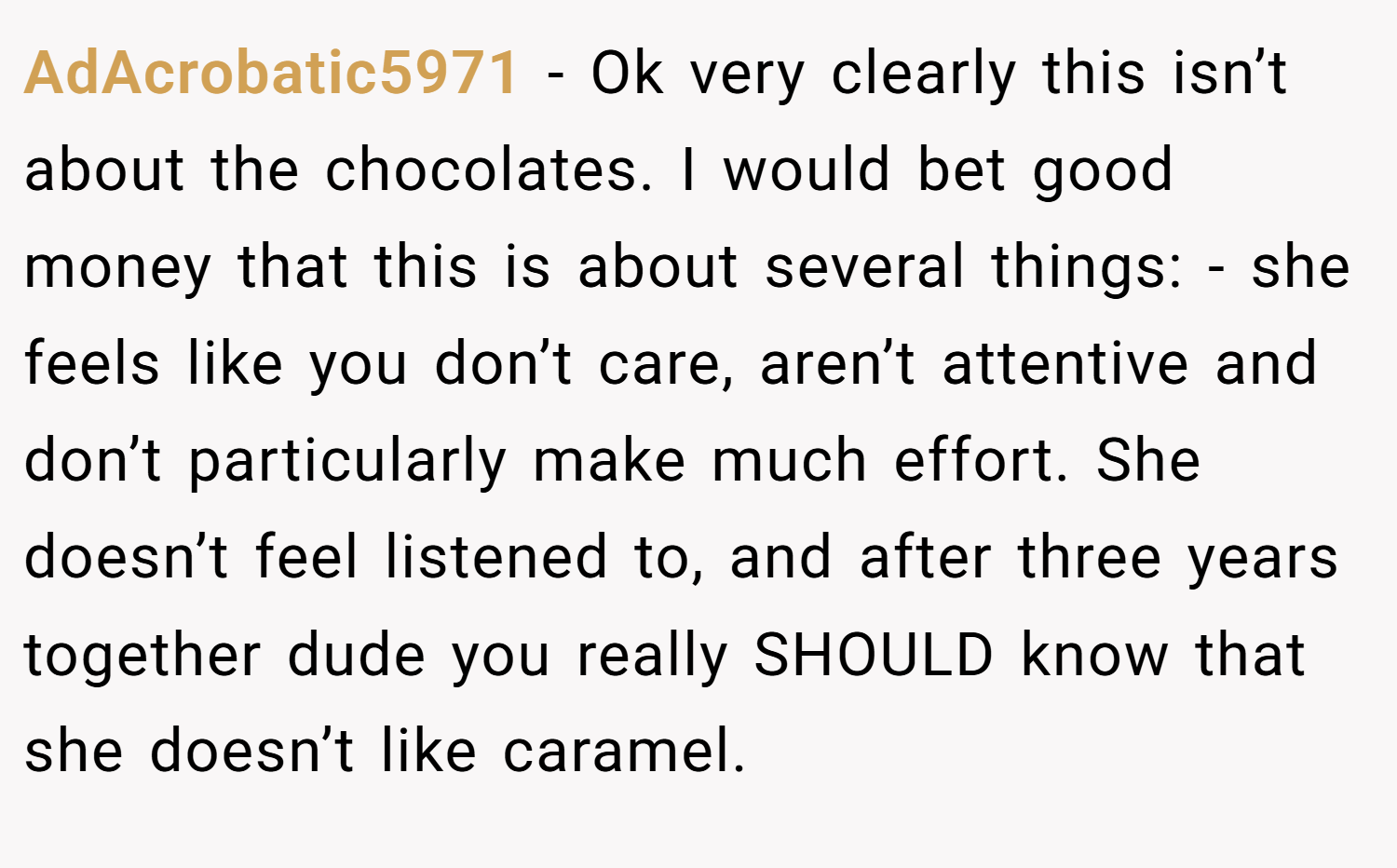 AdAcrobatic5971 − Ok very clearly this isn’t about the chocolates. I would bet good money that this is about several things: - she feels like you don’t care, aren’t attentive and don’t particularly make much effort. She doesn’t feel listened to, and after three years together dude you really SHOULD know that she doesn’t like caramel.