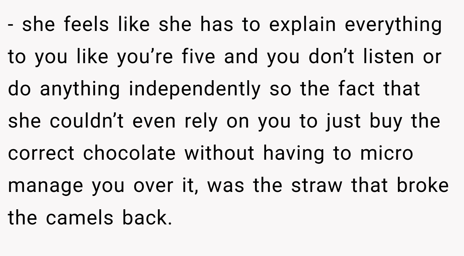 - she feels like she has to explain everything to you like you’re five and you don’t listen or do anything independently so the fact that she couldn’t even rely on you to just buy the correct chocolate without having to micro manage you over it, was the straw that broke the camels back.