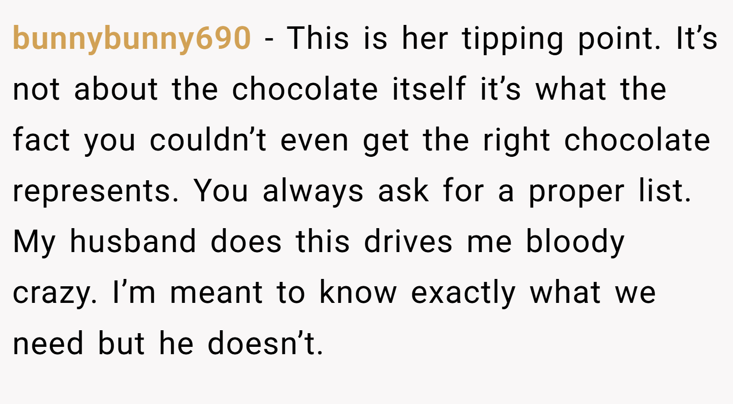 bunnybunny690 − This is her tipping point. It’s not about the chocolate itself it’s what the fact you couldn’t even get the right chocolate represents. You always ask for a proper list. My husband does this drives me bloody crazy. I’m meant to know exactly what we need but he doesn’t.