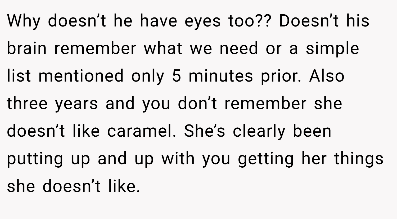 Why doesn’t he have eyes too?? Doesn’t his brain remember what we need or a simple list mentioned only 5 minutes prior. Also three years and you don’t remember she doesn’t like caramel. She’s clearly been putting up and up with you getting her things she doesn’t like.
