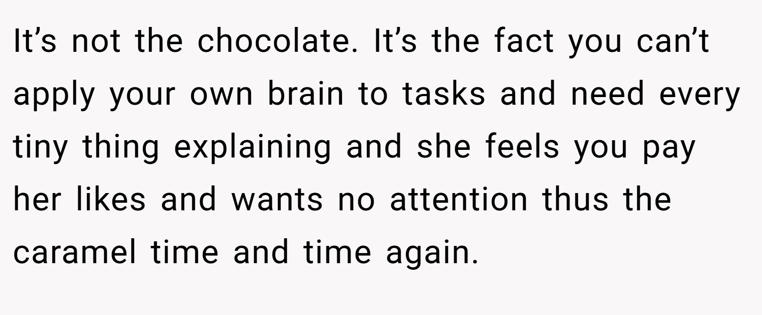 It’s not the chocolate. It’s the fact you can’t apply your own brain to tasks and need every tiny thing explaining and she feels you pay her likes and wants no attention thus the caramel time and time again.