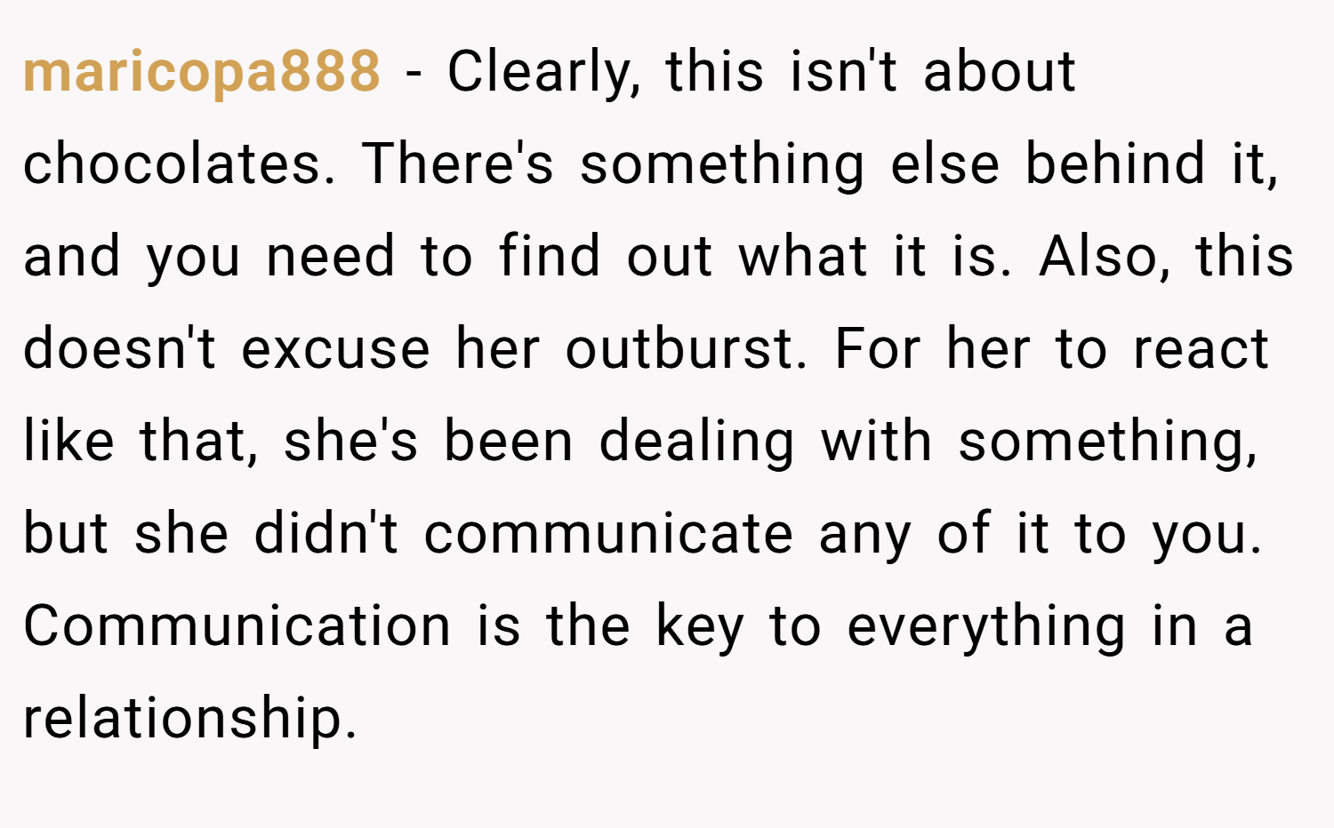 maricopa888 − Clearly, this isn't about chocolates. There's something else behind it, and you need to find out what it is. Also, this doesn't excuse her outburst. For her to react like that, she's been dealing with something, but she didn't communicate any of it to you. Communication is the key to everything in a relationship.