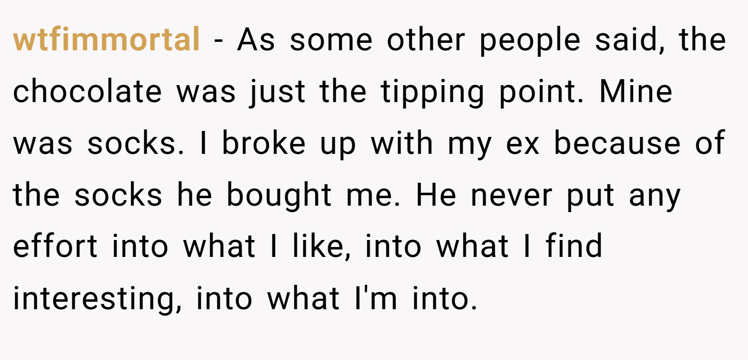 wtfimmortal − As some other people said, the chocolate was just the tipping point. Mine was socks. I broke up with my ex because of the socks he bought me. He never put any effort into what I like, into what I find interesting, into what I'm into.