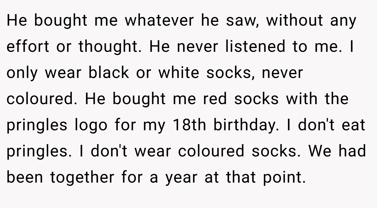 He bought me whatever he saw, without any effort or thought. He never listened to me. I only wear black or white socks, never coloured. He bought me red socks with the pringles logo for my 18th birthday. I don't eat pringles. I don't wear coloured socks. We had been together for a year at that point.