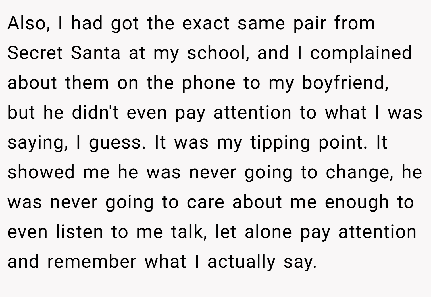 Also, I had got the exact same pair from Secret Santa at my school, and I complained about them on the phone to my boyfriend, but he didn't even pay attention to what I was saying, I guess. It was my tipping point. It showed me he was never going to change, he was never going to care about me enough to even listen to me talk, let alone pay attention and remember what I actually say.