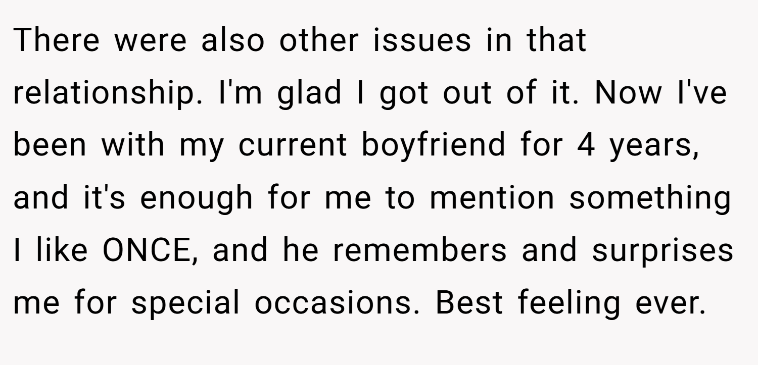 There were also other issues in that relationship. I'm glad I got out of it. Now I've been with my current boyfriend for 4 years, and it's enough for me to mention something I like ONCE, and he remembers and surprises me for special occasions. Best feeling ever.
