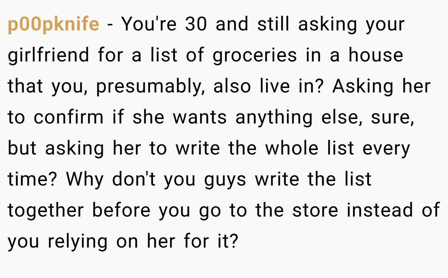 p00pknife − You're 30 and still asking your girlfriend for a list of groceries in a house that you, presumably, also live in? Asking her to confirm if she wants anything else, sure, but asking her to write the whole list every time? Why don't you guys write the list together before you go to the store instead of you relying on her for it?