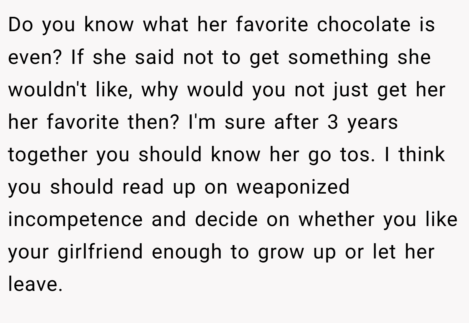 Do you know what her favorite chocolate is even? If she said not to get something she wouldn't like, why would you not just get her her favorite then? I'm sure after 3 years together you should know her go tos. I think you should read up on weaponized incompetence and decide on whether you like your girlfriend enough to grow up or let her leave.