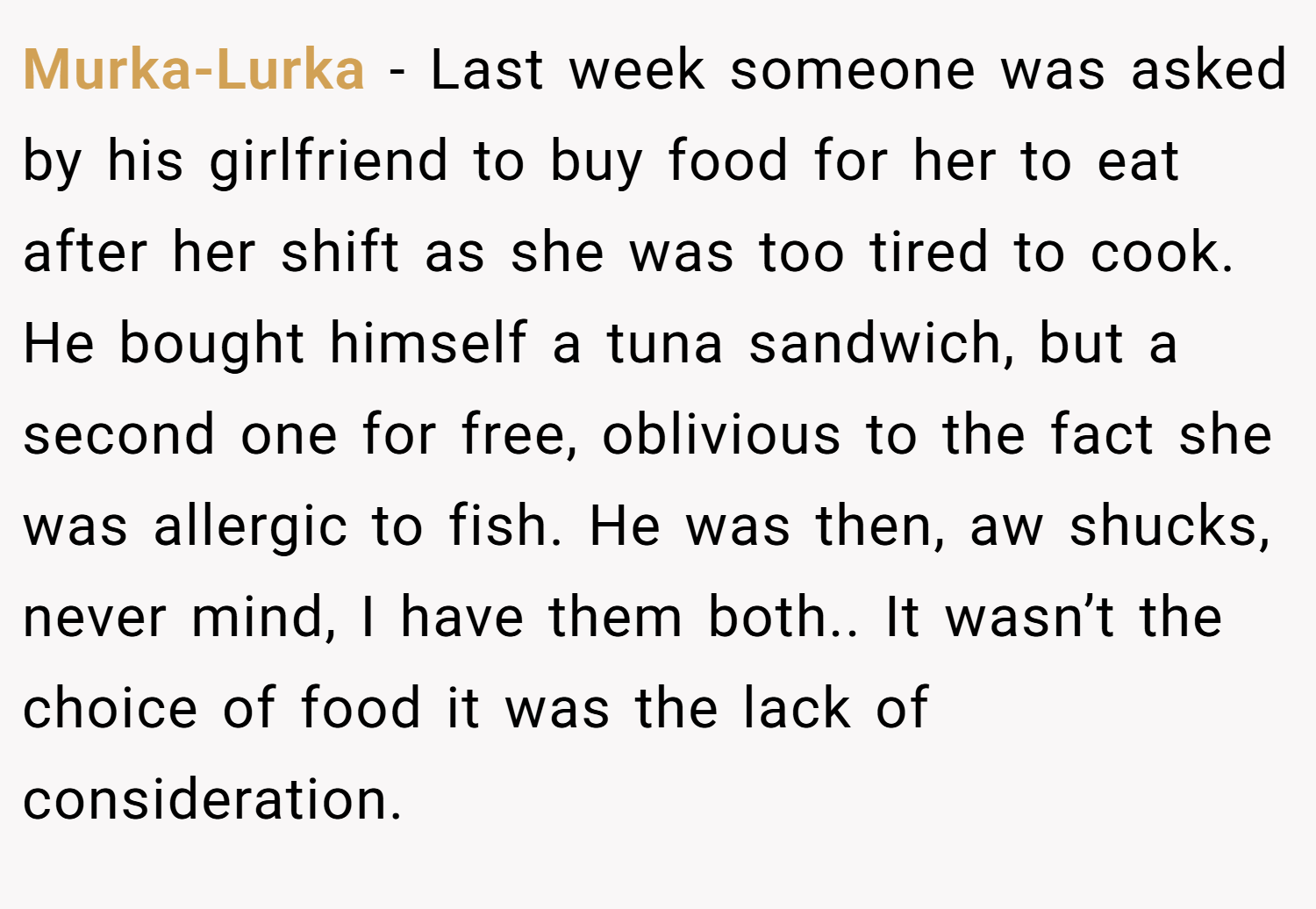 Murka-Lurka − Last week someone was asked by his girlfriend to buy food for her to eat after her shift as she was too tired to cook. He bought himself a tuna sandwich, but a second one for free, oblivious to the fact she was allergic to fish. He was then, aw shucks, never mind, I have them both.. It wasn’t the choice of food it was the lack of consideration.