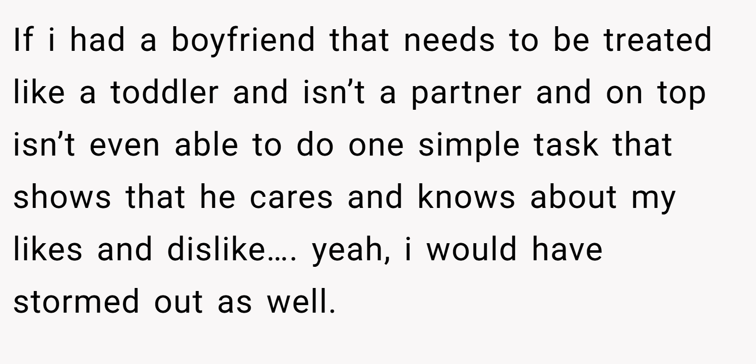If i had a boyfriend that needs to be treated like a toddler and isn’t a partner and on top isn’t even able to do one simple task that shows that he cares and knows about my likes and dislike…. yeah, i would have stormed out as well.