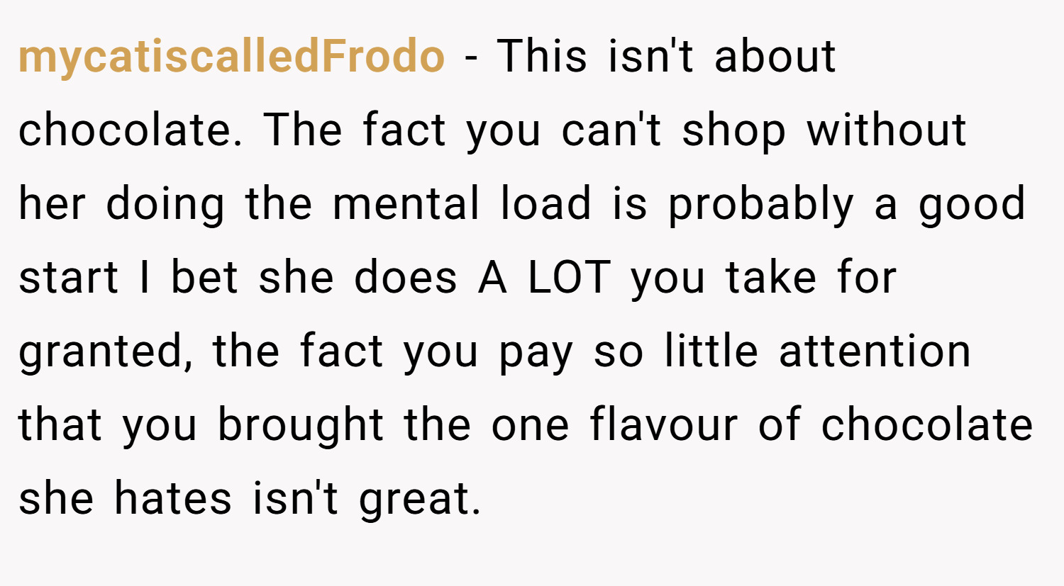mycatiscalledFrodo − This isn't about chocolate. The fact you can't shop without her doing the mental load is probably a good start I bet she does A LOT you take for granted, the fact you pay so little attention that you brought the one flavour of chocolate she hates isn't great.