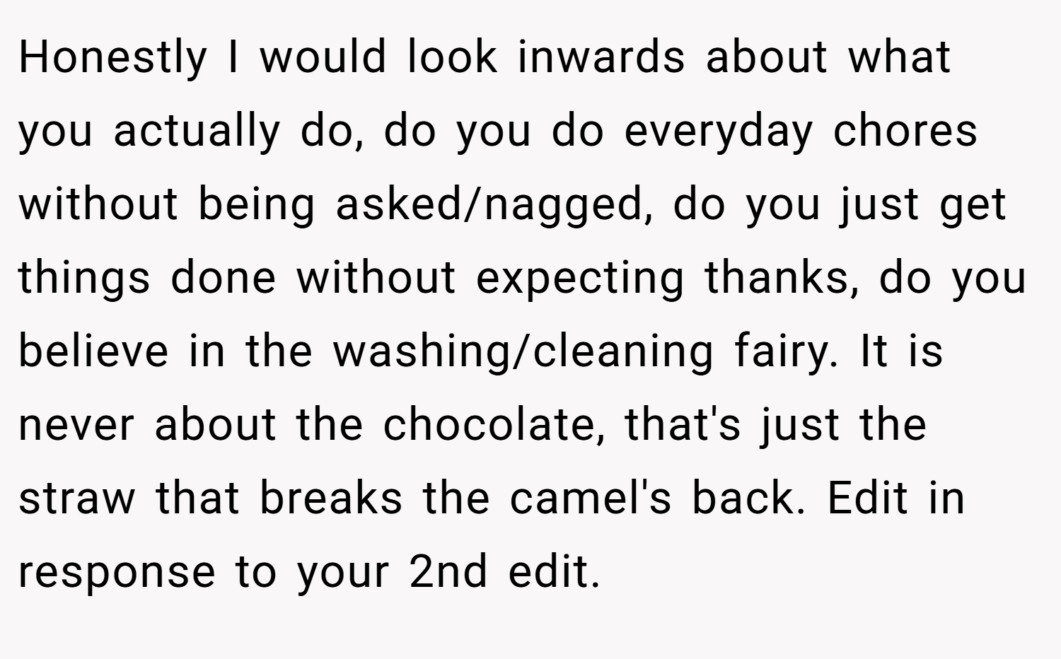 Honestly I would look inwards about what you actually do, do you do everyday chores without being asked/nagged, do you just get things done without expecting thanks, do you believe in the washing/cleaning fairy. It is never about the chocolate, that's just the straw that breaks the camel's back. Edit in response to your 2nd edit.