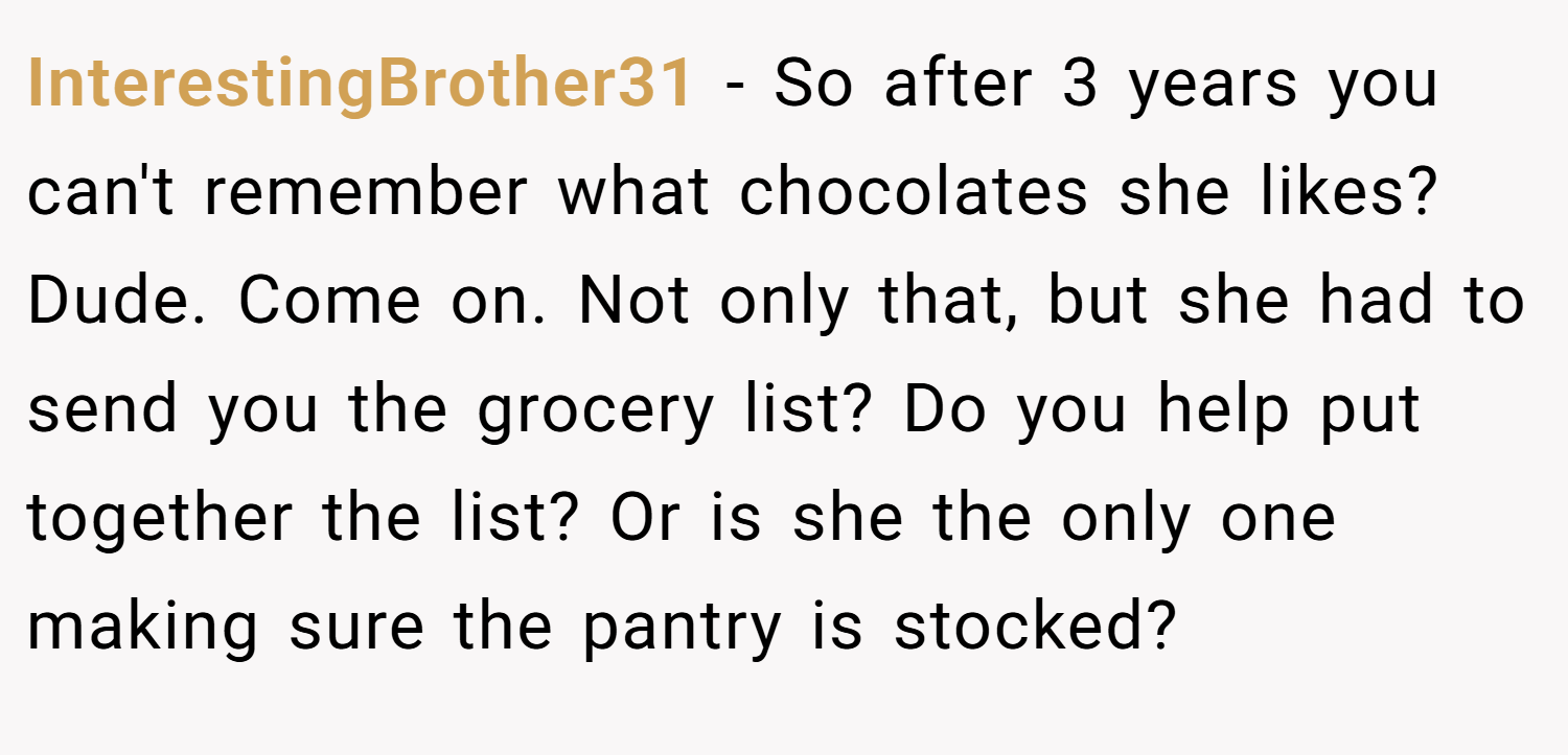 InterestingBrother31 − So after 3 years you can't remember what chocolates she likes? Dude. Come on. Not only that, but she had to send you the grocery list? Do you help put together the list? Or is she the only one making sure the pantry is stocked?