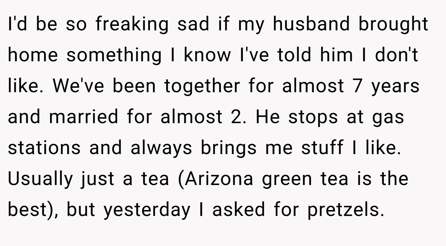 I'd be so freaking sad if my husband brought home something I know I've told him I don't like. We've been together for almost 7 years and married for almost 2. He stops at gas stations and always brings me stuff I like. Usually just a tea (Arizona green tea is the best), but yesterday I asked for pretzels.