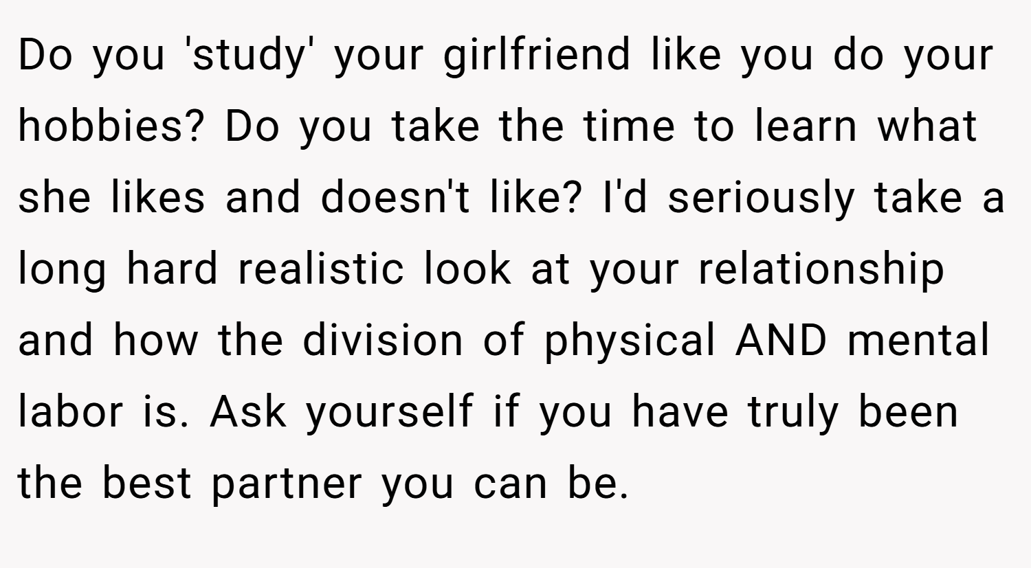 Do you 'study' your girlfriend like you do your hobbies? Do you take the time to learn what she likes and doesn't like? I'd seriously take a long hard realistic look at your relationship and how the division of physical AND mental labor is. Ask yourself if you have truly been the best partner you can be.