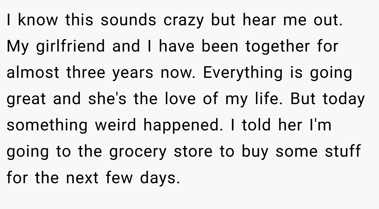 I know this sounds crazy but hear me out. My girlfriend and I have been together for almost three years now. Everything is going great and she's the love of my life. But today something weird happened. I told her I'm going to the grocery store to buy some stuff for the next few days.