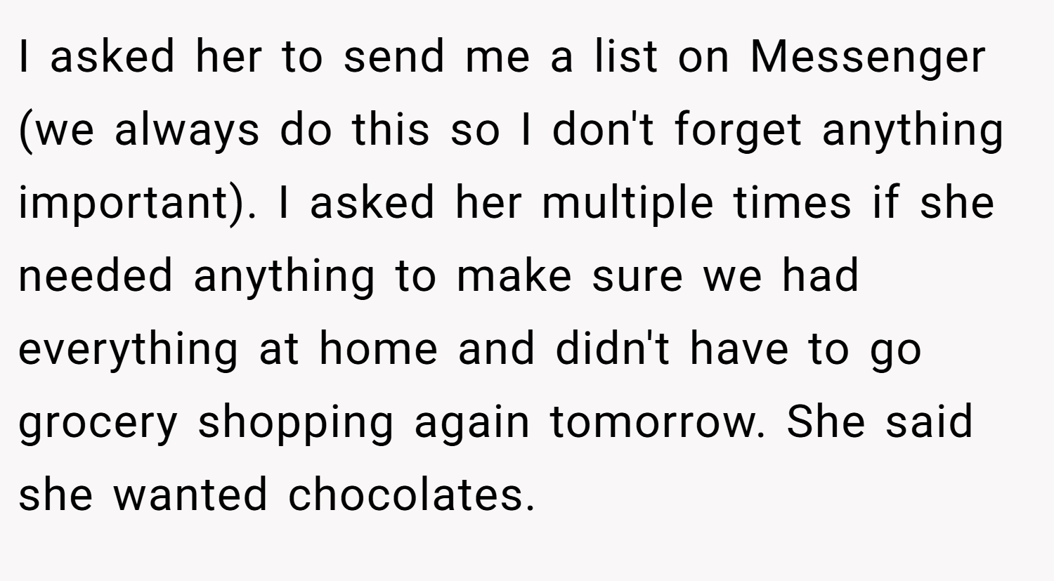 I asked her to send me a list on Messenger (we always do this so I don't forget anything important). I asked her multiple times if she needed anything to make sure we had everything at home and didn't have to go grocery shopping again tomorrow. She said she wanted chocolates.