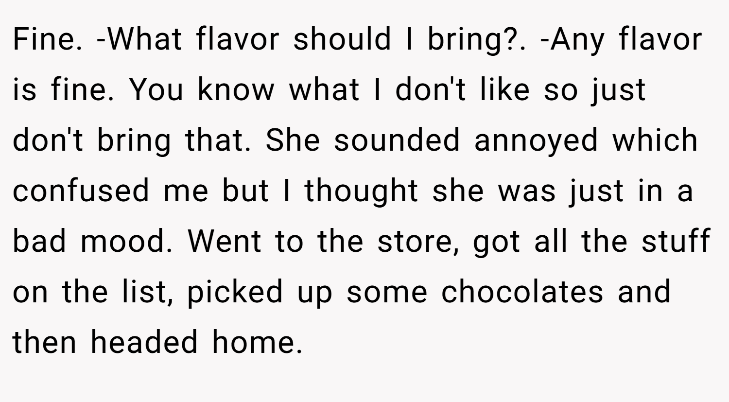 Fine. -What flavor should I bring?. -Any flavor is fine. You know what I don't like so just don't bring that. She sounded annoyed which confused me but I thought she was just in a bad mood. Went to the store, got all the stuff on the list, picked up some chocolates and then headed home.