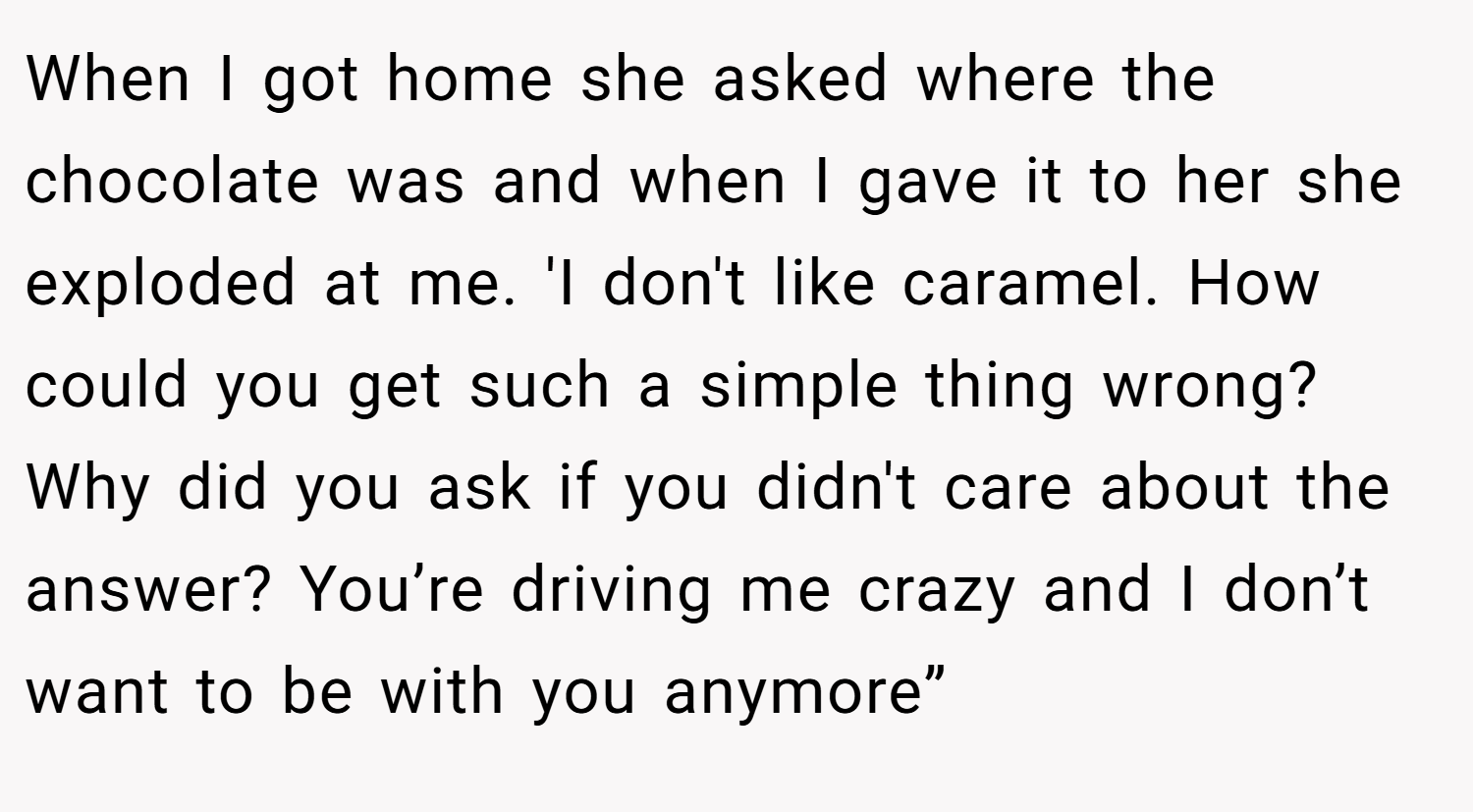 When I got home she asked where the chocolate was and when I gave it to her she exploded at me. 'I don't like caramel. How could you get such a simple thing wrong? Why did you ask if you didn't care about the answer? You’re driving me crazy and I don’t want to be with you anymore”