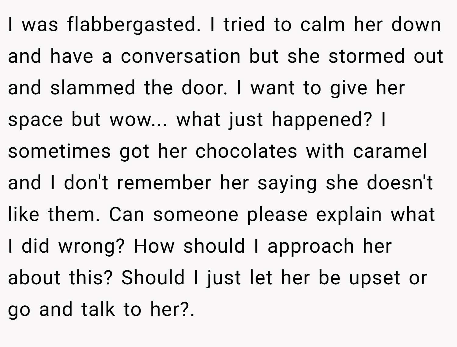 I was flabbergasted. I tried to calm her down and have a conversation but she stormed out and slammed the door. I want to give her space but wow... what just happened? I sometimes got her chocolates with caramel and I don't remember her saying she doesn't like them. Can someone please explain what I did wrong? How should I approach her about this? Should I just let her be upset or go and talk to her?. 