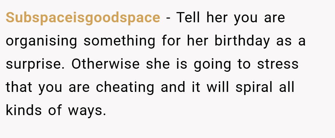 Subspaceisgoodspace − Tell her you are organising something for her birthday as a surprise. Otherwise she is going to stress that you are cheating and it will spiral all kinds of ways.