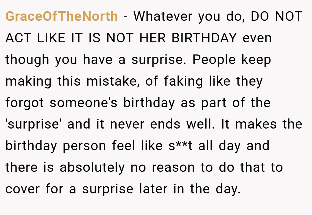 GraceOfTheNorth − Whatever you do, DO NOT ACT LIKE IT IS NOT HER BIRTHDAY even though you have a surprise. People keep making this mistake, of faking like they forgot someone's birthday as part of the 'surprise' and it never ends well. It makes the birthday person feel like s**t all day and there is absolutely no reason to do that to cover for a surprise later in the day.