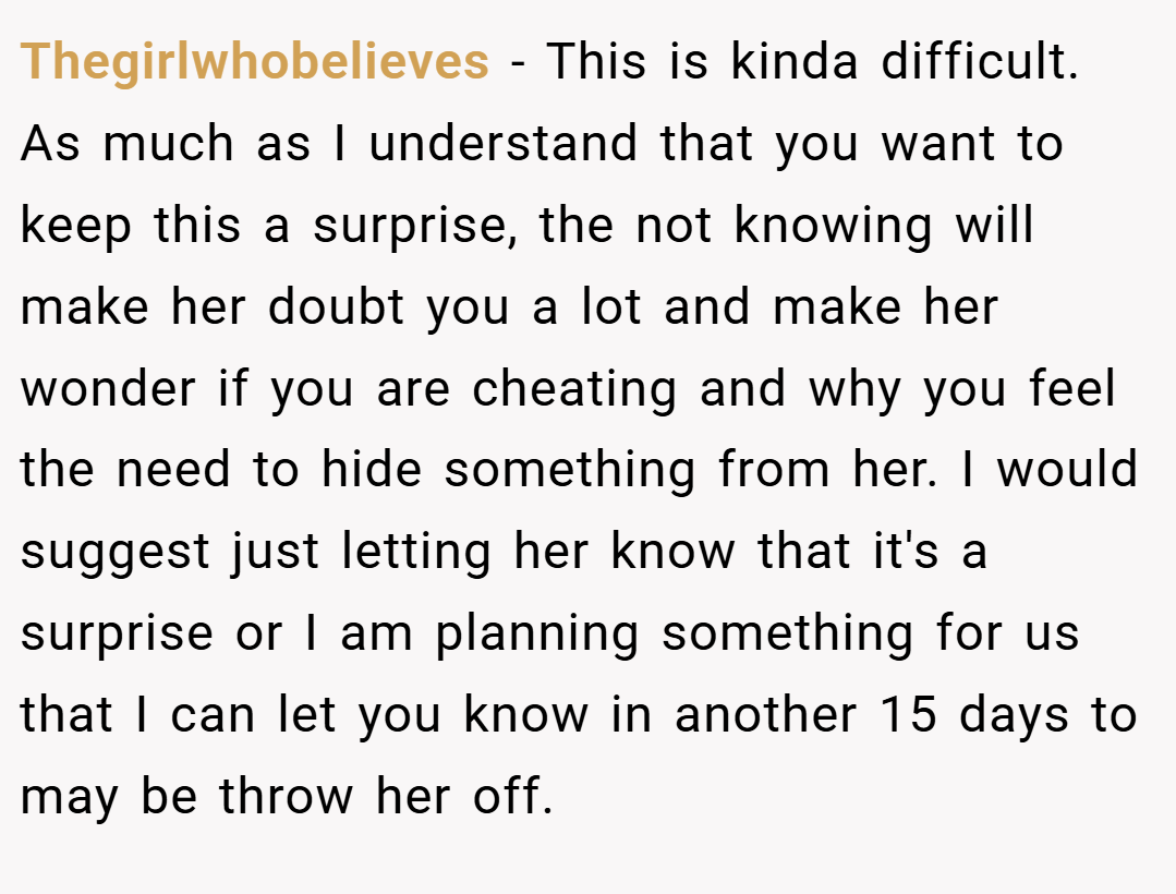 Thegirlwhobelieves − This is kinda difficult. As much as I understand that you want to keep this a surprise, the not knowing will make her doubt you a lot and make her wonder if you are cheating and why you feel the need to hide something from her. I would suggest just letting her know that it's a surprise or I am planning something for us that I can let you know in another 15 days to may be throw her off.