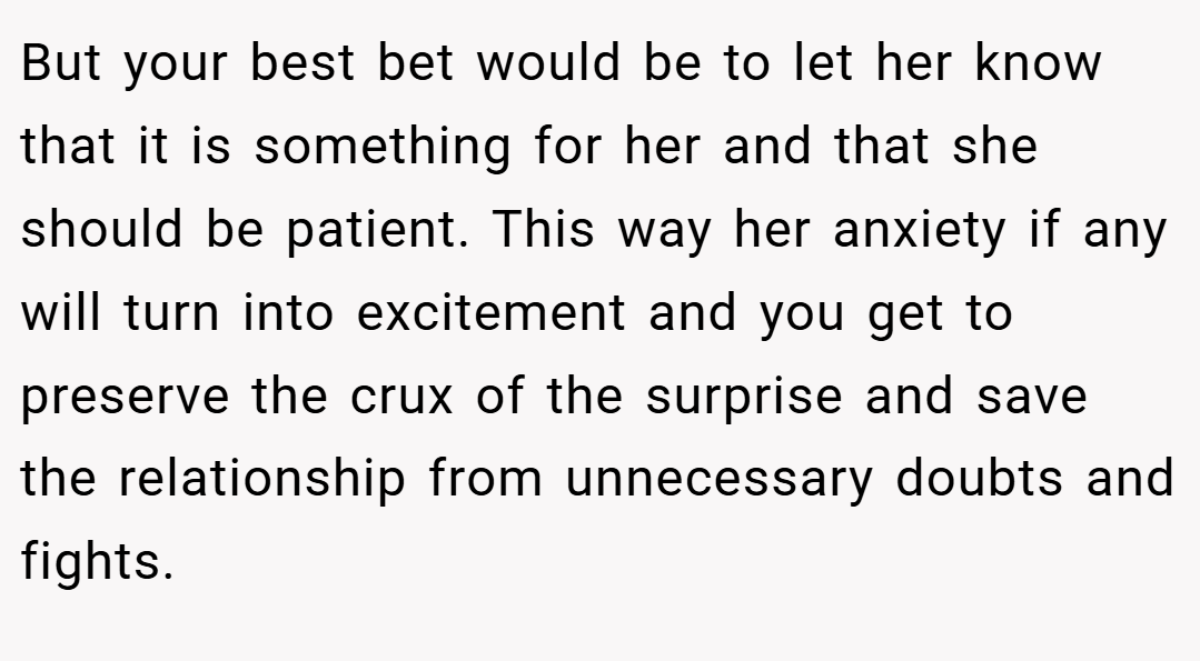 But your best bet would be to let her know that it is something for her and that she should be patient. This way her anxiety if any will turn into excitement and you get to preserve the crux of the surprise and save the relationship from unnecessary doubts and fights.
