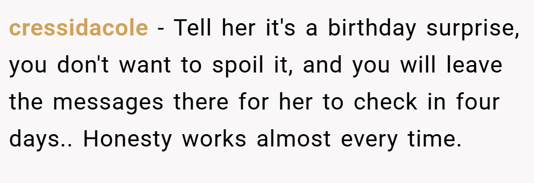cressidacole − Tell her it's a birthday surprise, you don't want to spoil it, and you will leave the messages there for her to check in four days.. Honesty works almost every time.