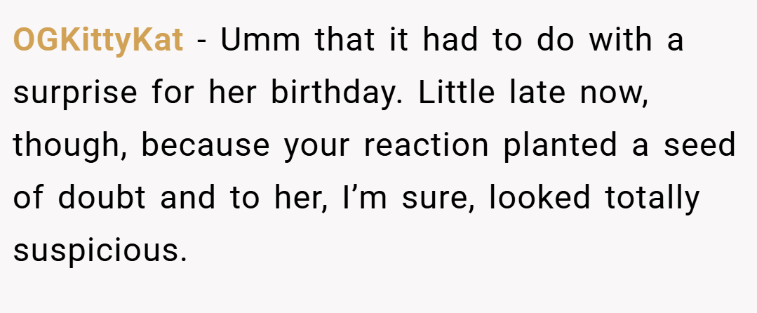 OGKittyKat − Umm that it had to do with a surprise for her birthday. Little late now, though, because your reaction planted a seed of doubt and to her, I’m sure, looked totally suspicious.