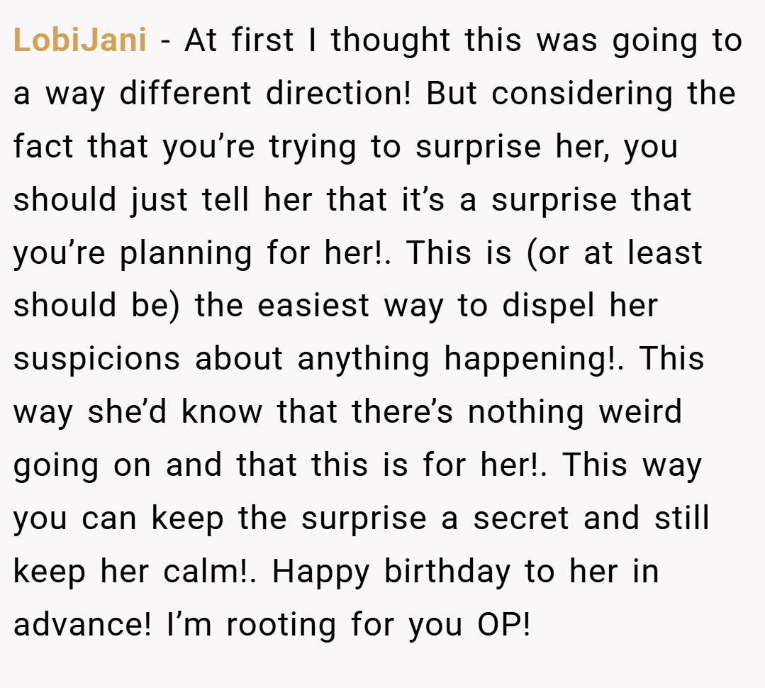 LobiJani − At first I thought this was going to a way different direction! But considering the fact that you’re trying to surprise her, you should just tell her that it’s a surprise that you’re planning for her!. This is (or at least should be) the easiest way to dispel her suspicions about anything happening!. This way she’d know that there’s nothing weird going on and that this is for her!. This way you can keep the surprise a secret and still keep her calm!. Happy birthday to her in advance! I’m rooting for you OP!
