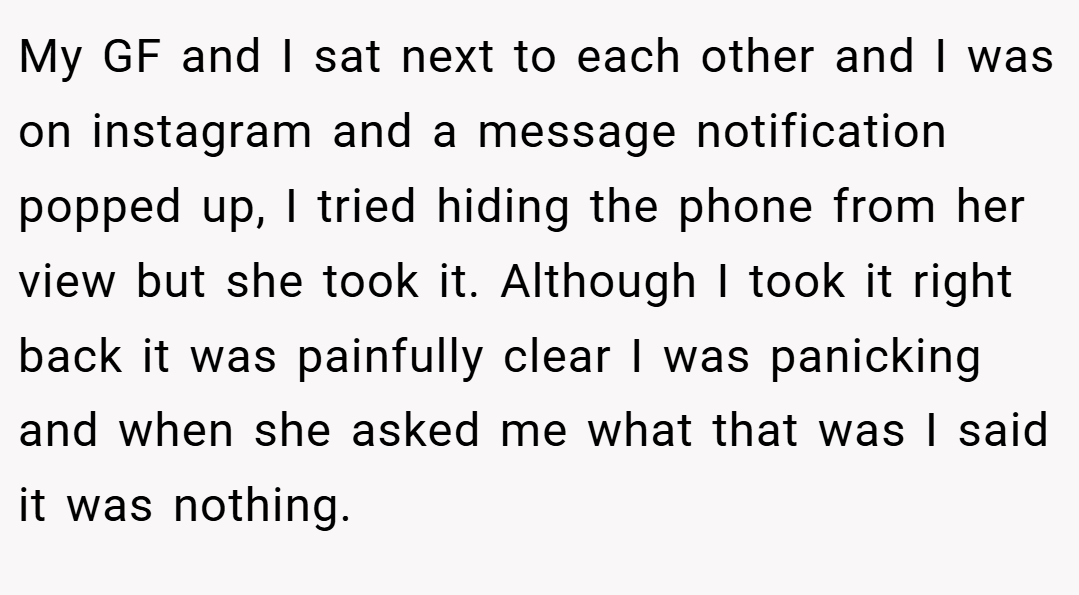 My GF and I sat next to each other and I was on instagram and a message notification popped up, I tried hiding the phone from her view but she took it. Although I took it right back it was painfully clear I was panicking and when she asked me what that was I said it was nothing.