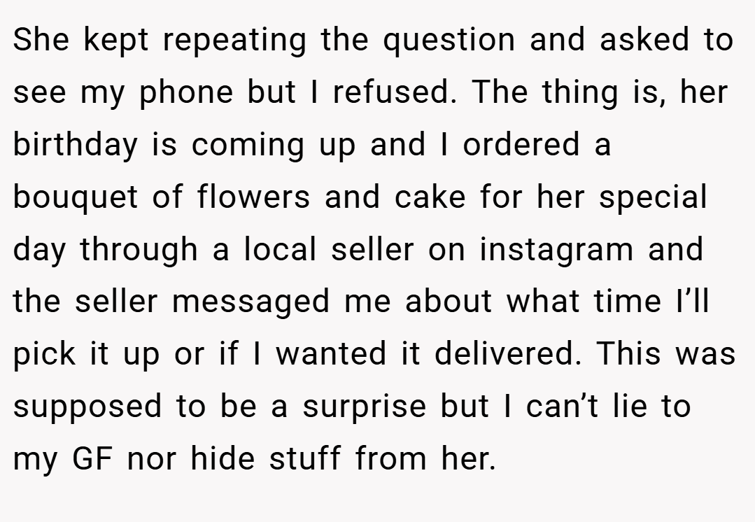 She kept repeating the question and asked to see my phone but I refused. The thing is, her birthday is coming up and I ordered a bouquet of flowers and cake for her special day through a local seller on instagram and the seller messaged me about what time I’ll pick it up or if I wanted it delivered. This was supposed to be a surprise but I can’t lie to my GF nor hide stuff from her.