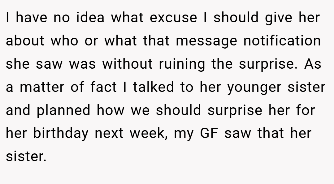 I have no idea what excuse I should give her about who or what that message notification she saw was without ruining the surprise. As a matter of fact I talked to her younger sister and planned how we should surprise her for her birthday next week, my GF saw that her sister.