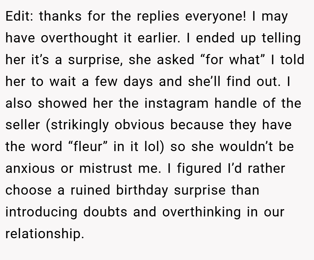 Edit: thanks for the replies everyone! I may have overthought it earlier. I ended up telling her it’s a surprise, she asked “for what” I told her to wait a few days and she’ll find out. I also showed her the instagram handle of the seller (strikingly obvious because they have the word “fleur” in it lol) so she wouldn’t be anxious or mistrust me. I figured I’d rather choose a ruined birthday surprise than introducing doubts and overthinking in our relationship.