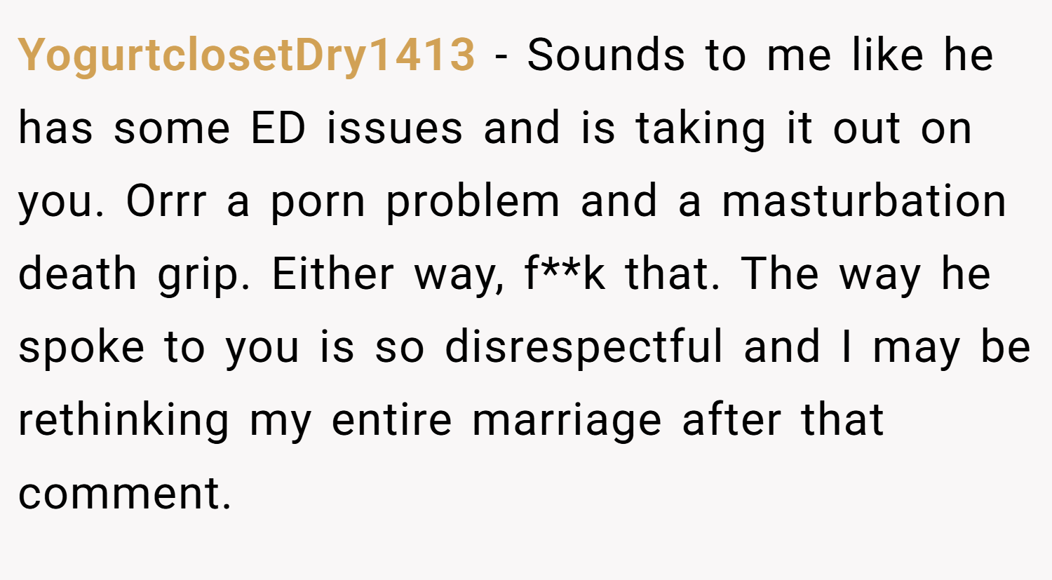 YogurtclosetDry1413 − Sounds to me like he has some ED issues and is taking it out on you. Orrr a porn problem and a masturbation death grip. Either way, f**k that. The way he spoke to you is so disrespectful and I may be rethinking my entire marriage after that comment.