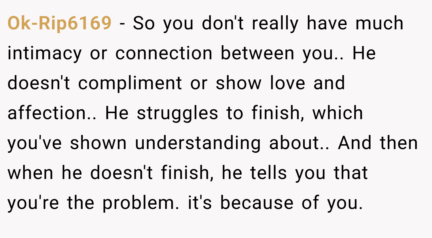 Ok-Rip6169 − So you don't really have much intimacy or connection between you.. He doesn't compliment or show love and affection.. He struggles to finish, which you've shown understanding about.. And then when he doesn't finish, he tells you that you're the problem. it's because of you.