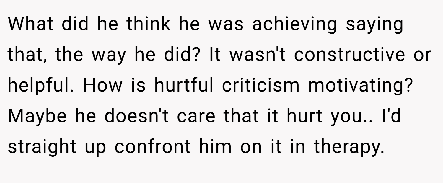 What did he think he was achieving saying that, the way he did? It wasn't constructive or helpful. How is hurtful criticism motivating? Maybe he doesn't care that it hurt you.. I'd straight up confront him on it in therapy.