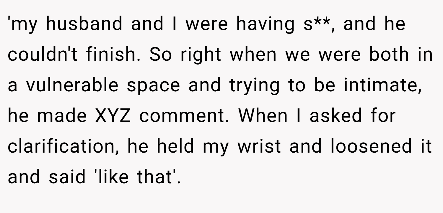 'my husband and I were having s**, and he couldn't finish. So right when we were both in a vulnerable space and trying to be intimate, he made XYZ comment. When I asked for clarification, he held my wrist and loosened it and said 'like that'.