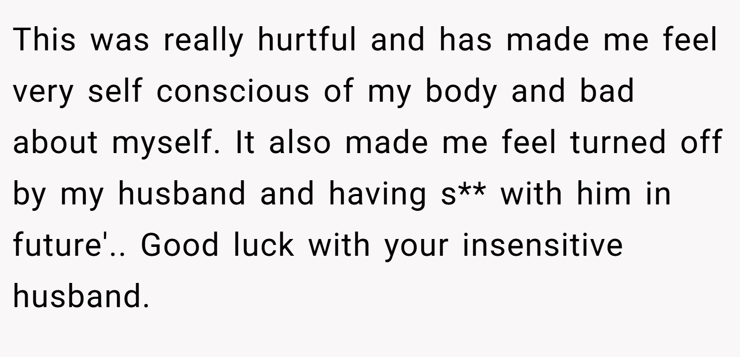 This was really hurtful and has made me feel very self conscious of my body and bad about myself. It also made me feel turned off by my husband and having s** with him in future'.. Good luck with your insensitive husband.