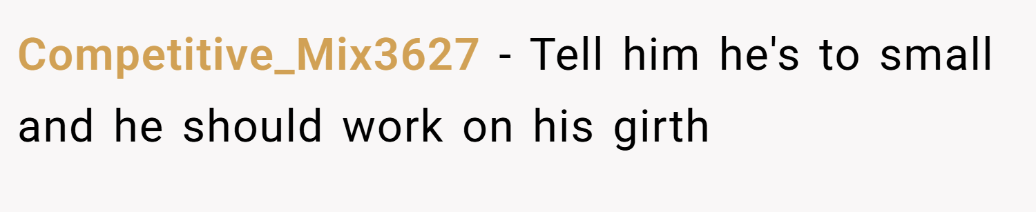 Competitive_Mix3627 − Tell him he's to small and he should work on his girth